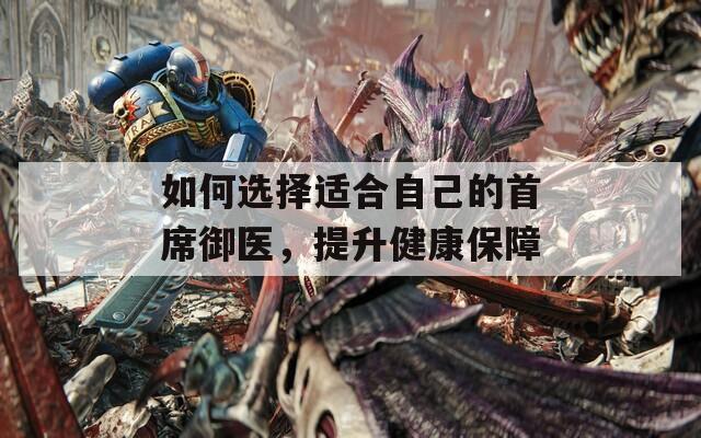 如何选择适合自己的首席御医，提升健康保障