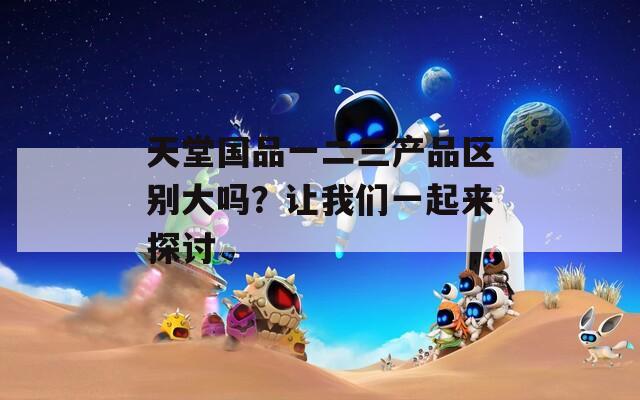 天堂国品一二三产品区别大吗？让我们一起来探讨