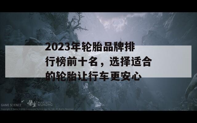 2023年轮胎品牌排行榜前十名，选择适合的轮胎让行车更安心