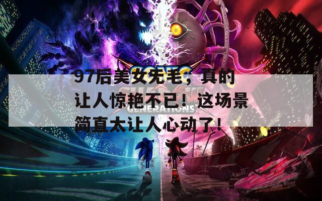 97后美女无毛，真的让人惊艳不已！这场景简直太让人心动了！