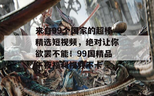来自99个国家的超棒精选短视频，绝对让你欲罢不能！99国精品午夜福利视频不卡