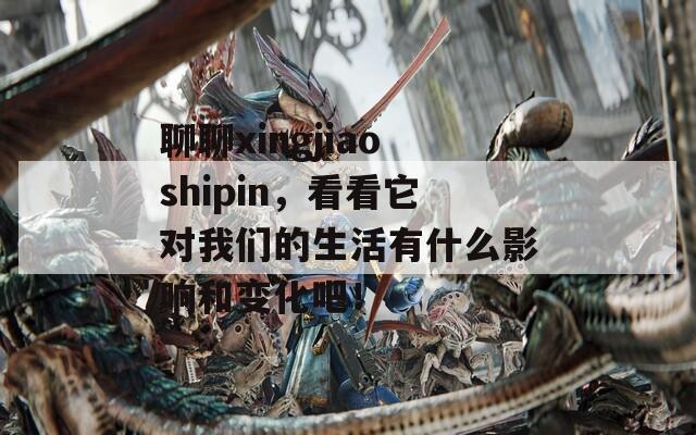 聊聊xingjiaoshipin，看看它对我们的生活有什么影响和变化吧！