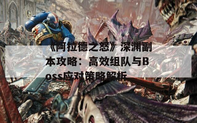 《阿拉德之怒》深渊副本攻略：高效组队与Boss应对策略解析