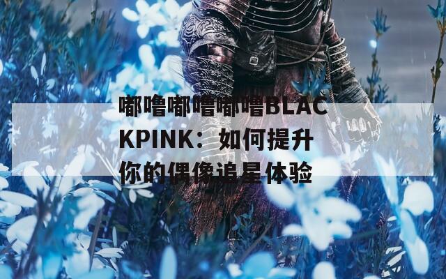 嘟噜嘟噜嘟噜BLACKPINK：如何提升你的偶像追星体验