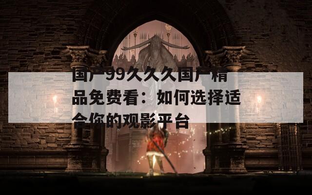 国产99久久久国产精品免费看：如何选择适合你的观影平台