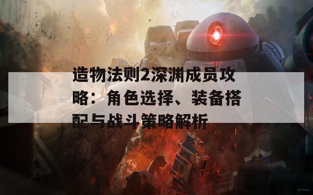 造物法则2深渊成员攻略：角色选择、装备搭配与战斗策略解析
