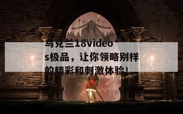 乌克兰18videos极品，让你领略别样的精彩和刺激体验！