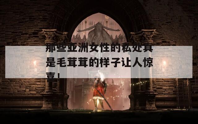 那些亚洲女性的私处真是毛茸茸的样子让人惊喜！