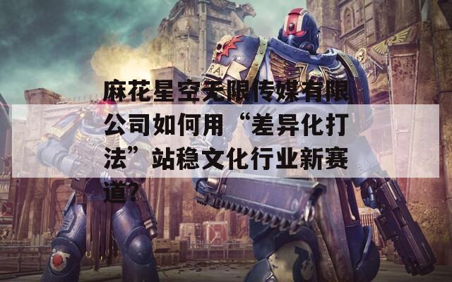 麻花星空无限传媒有限公司如何用“差异化打法”站稳文化行业新赛道？
