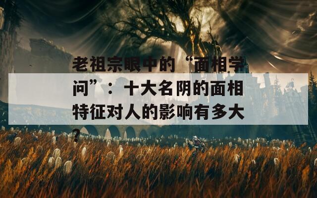 老祖宗眼中的“面相学问”：十大名阴的面相特征对人的影响有多大？