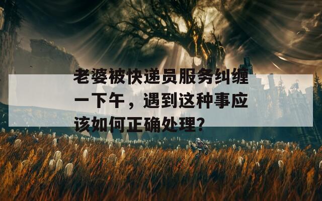 老婆被快递员服务纠缠一下午，遇到这种事应该如何正确处理？