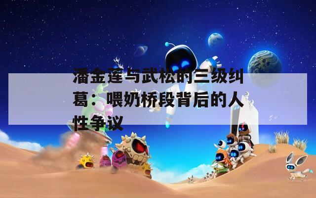 潘金莲与武松的三级纠葛：喂奶桥段背后的人性争议