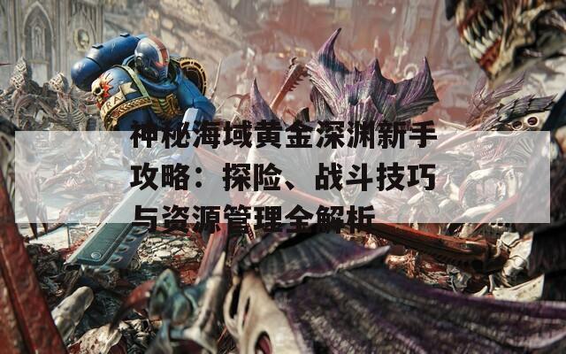 神秘海域黄金深渊新手攻略：探险、战斗技巧与资源管理全解析