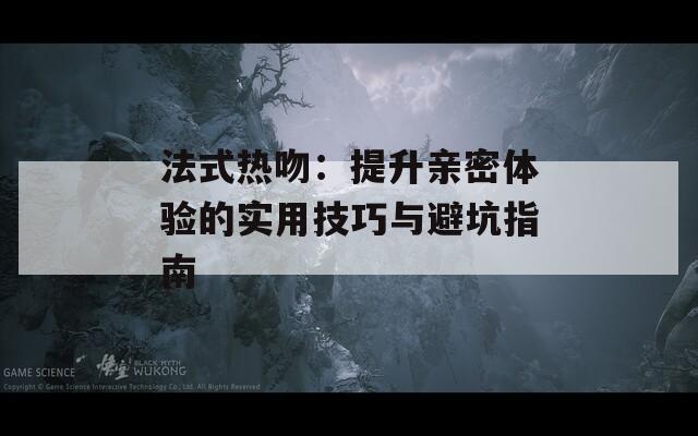 法式热吻：提升亲密体验的实用技巧与避坑指南