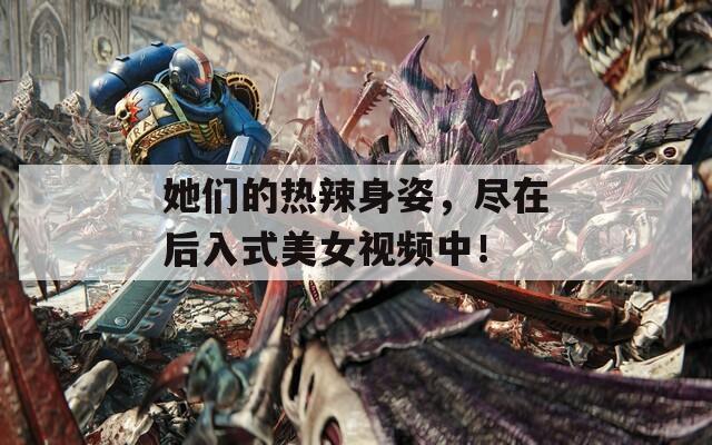 她们的热辣身姿，尽在后入式美女视频中！