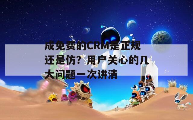 成免费的CRM是正规还是仿？用户关心的几大问题一次讲清