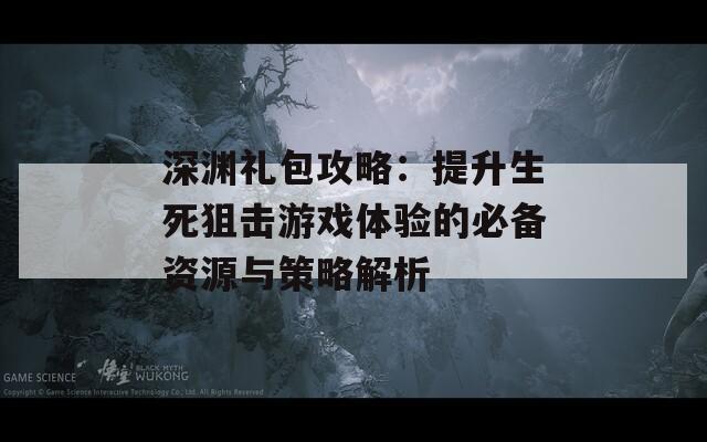 深渊礼包攻略：提升生死狙击游戏体验的必备资源与策略解析