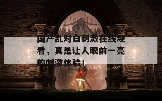 国产乱对白刺激在线观看，真是让人眼前一亮的刺激体验！