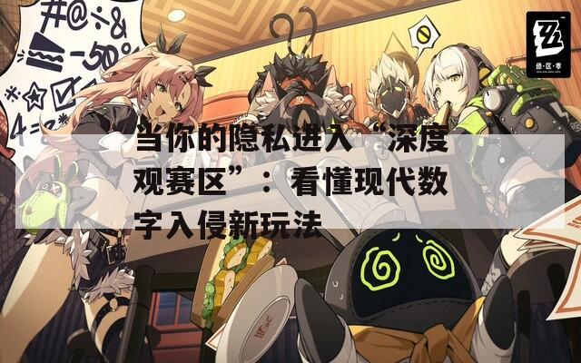 当你的隐私进入“深度观赛区”：看懂现代数字入侵新玩法