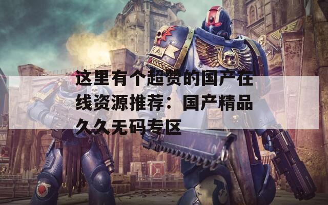 这里有个超赞的国产在线资源推荐：国产精品久久无码专区