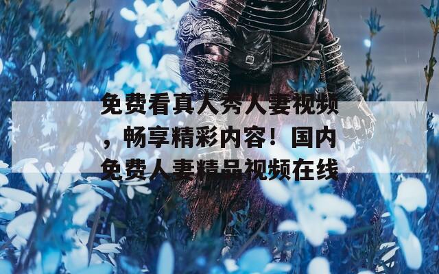 免费看真人秀人妻视频，畅享精彩内容！国内免费人妻精品视频在线