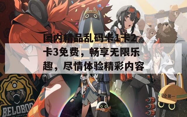 国内精品乱码卡1卡2卡3免费，畅享无限乐趣，尽情体验精彩内容！