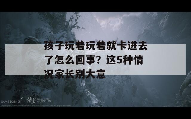 孩子玩着玩着就卡进去了怎么回事？这5种情况家长别大意