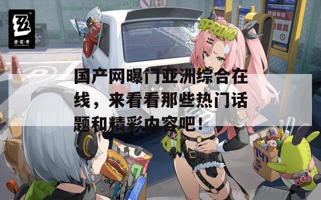 国产网曝门亚洲综合在线，来看看那些热门话题和精彩内容吧！