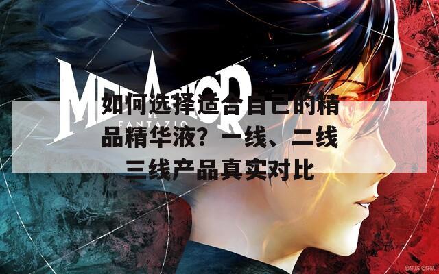 如何选择适合自己的精品精华液？一线、二线、三线产品真实对比