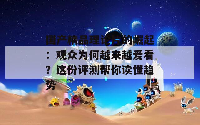 国产精品理论片的崛起：观众为何越来越爱看？这份评测帮你读懂趋势