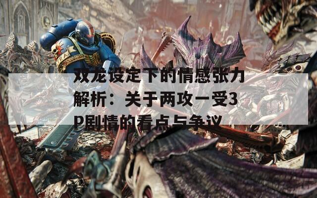 双龙设定下的情感张力解析：关于两攻一受3P剧情的看点与争议