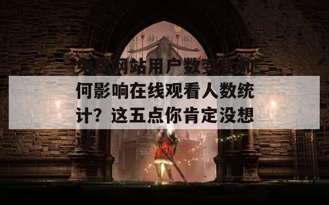 免费网站用户数变化如何影响在线观看人数统计？这五点你肯定没想过