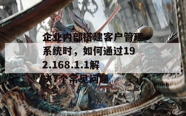 企业内部搭建客户管理系统时，如何通过192.168.1.1解决7个常见问题