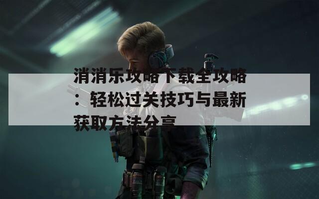 消消乐攻略下载全攻略：轻松过关技巧与最新获取方法分享