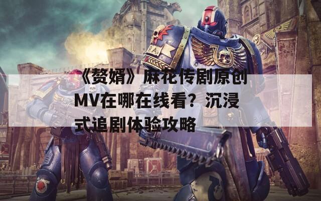 《赘婿》麻花传剧原创MV在哪在线看？沉浸式追剧体验攻略