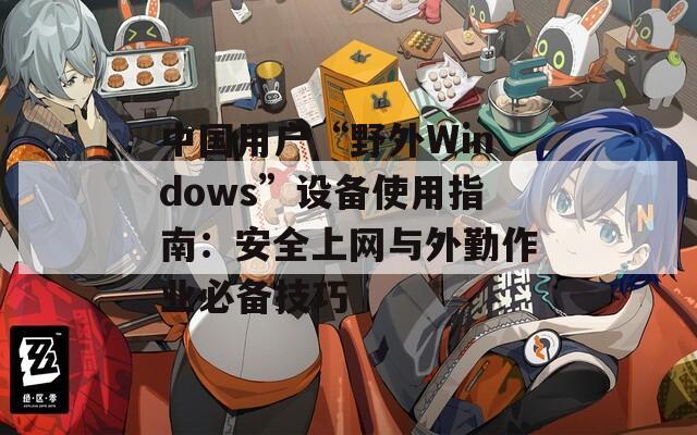中国用户“野外Windows”设备使用指南：安全上网与外勤作业必备技巧