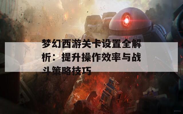 梦幻西游关卡设置全解析：提升操作效率与战斗策略技巧