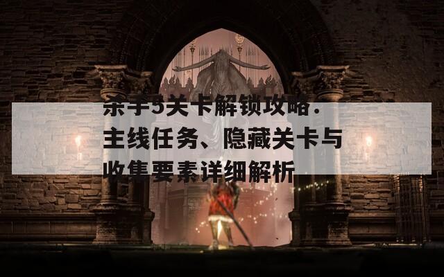杀手5关卡解锁攻略：主线任务、隐藏关卡与收集要素详细解析