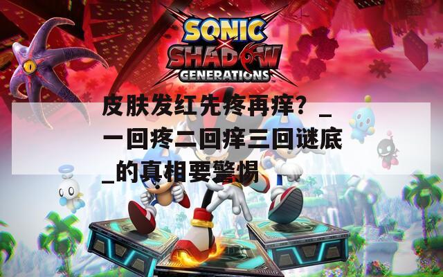 皮肤发红先疼再痒？_一回疼二回痒三回谜底_的真相要警惕