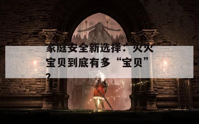 家庭安全新选择：灭火宝贝到底有多“宝贝”？
