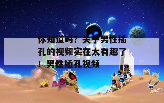 你知道吗？关于男性插孔的视频实在太有趣了！男性插孔视频