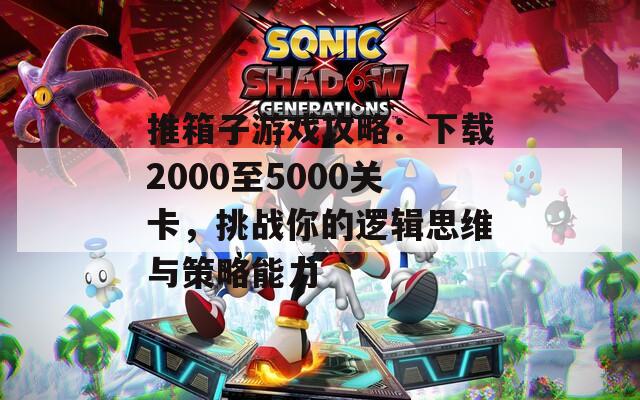 推箱子游戏攻略：下载2000至5000关卡，挑战你的逻辑思维与策略能力