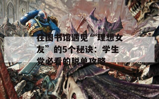 在图书馆遇见“理想女友”的5个秘诀：学生党必看的脱单攻略