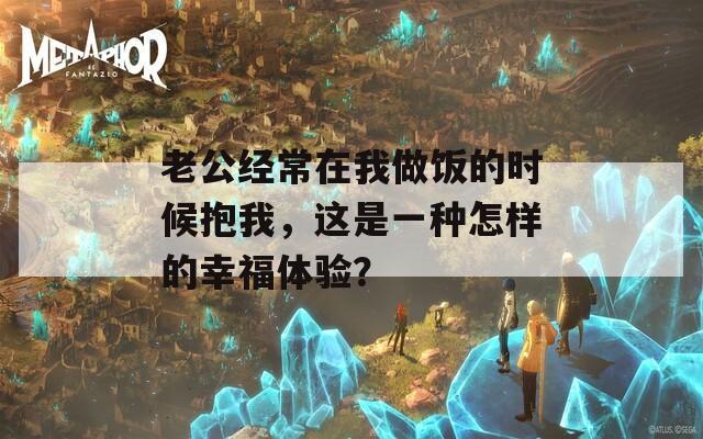 老公经常在我做饭的时候抱我，这是一种怎样的幸福体验？