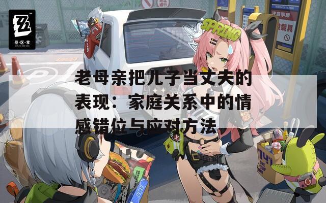 老母亲把儿子当丈夫的表现：家庭关系中的情感错位与应对方法