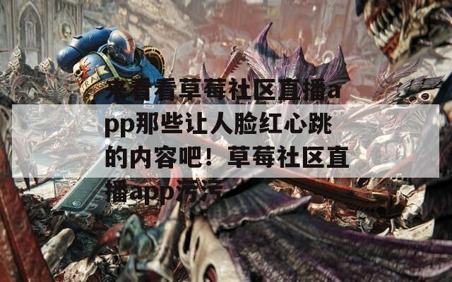 来看看草莓社区直播app那些让人脸红心跳的内容吧！草莓社区直播app污污
