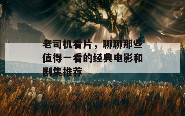 老司机看片，聊聊那些值得一看的经典电影和剧集推荐
