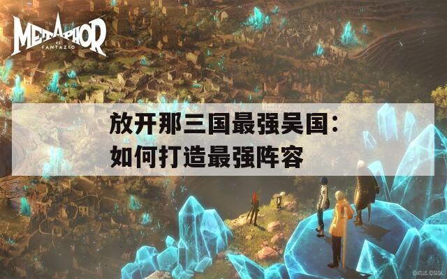 放开那三国最强吴国：如何打造最强阵容