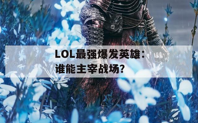 LOL最强爆发英雄：谁能主宰战场？