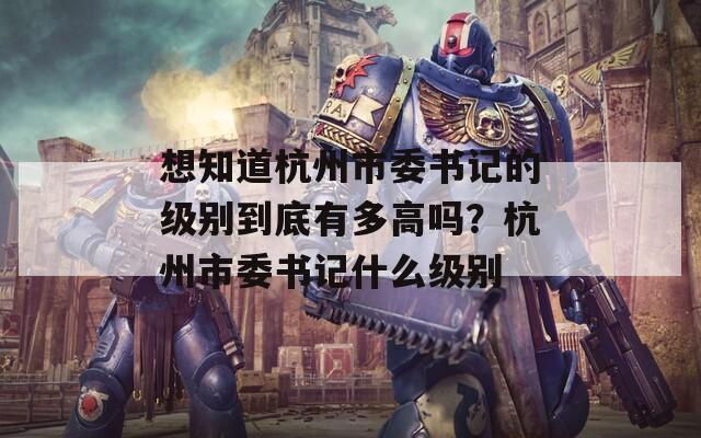 想知道杭州市委书记的级别到底有多高吗？杭州市委书记什么级别